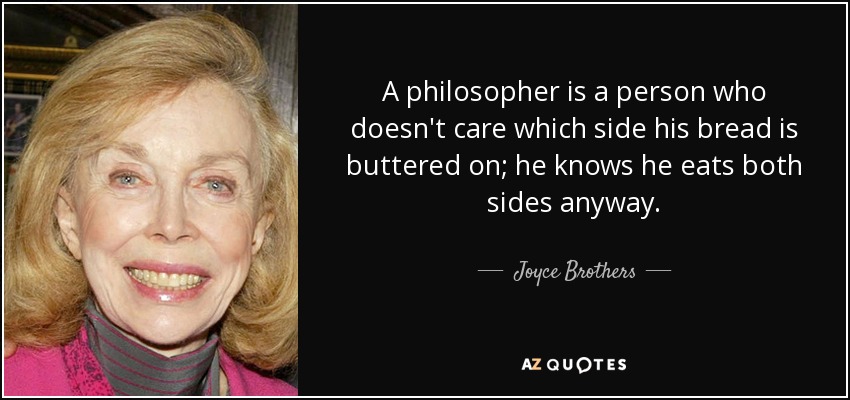 A philosopher is a person who doesn't care which side his bread is buttered on; he knows he eats both sides anyway. - Joyce Brothers