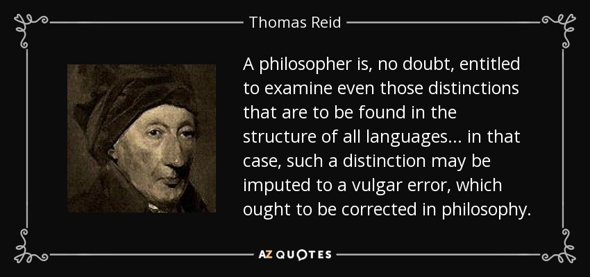 A philosopher is, no doubt, entitled to examine even those distinctions that are to be found in the structure of all languages... in that case, such a distinction may be imputed to a vulgar error, which ought to be corrected in philosophy. - Thomas Reid