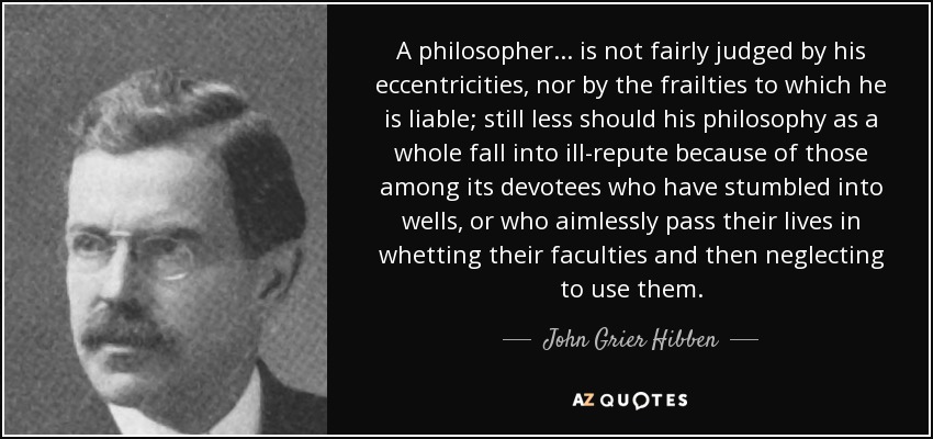 A philosopher ... is not fairly judged by his eccentricities, nor by the frailties to which he is liable; still less should his philosophy as a whole fall into ill-repute because of those among its devotees who have stumbled into wells, or who aimlessly pass their lives in whetting their faculties and then neglecting to use them. - John Grier Hibben