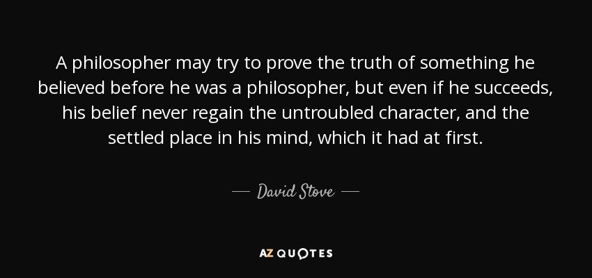 A philosopher may try to prove the truth of something he believed before he was a philosopher, but even if he succeeds, his belief never regain the untroubled character, and the settled place in his mind, which it had at first. - David Stove