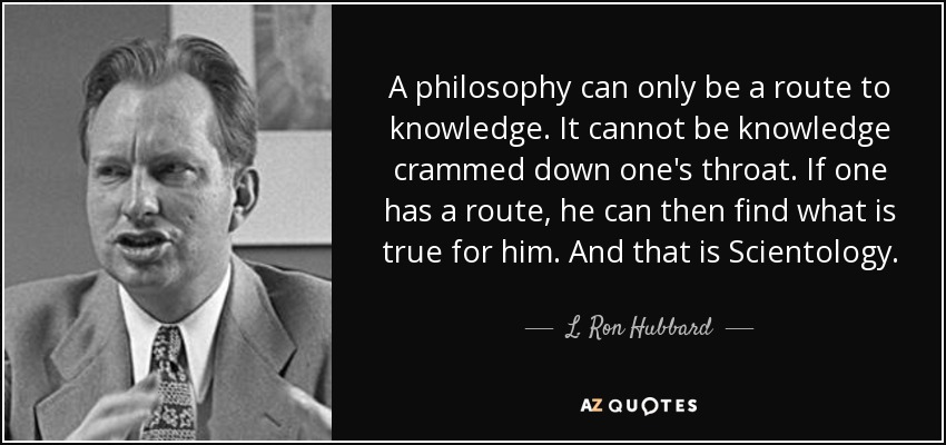 A philosophy can only be a route to knowledge. It cannot be knowledge crammed down one's throat. If one has a route, he can then find what is true for him. And that is Scientology. - L. Ron Hubbard