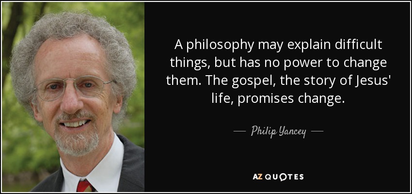 A philosophy may explain difficult things, but has no power to change them. The gospel, the story of Jesus' life, promises change. - Philip Yancey