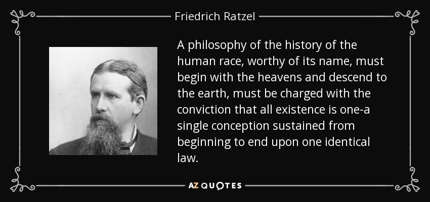 A philosophy of the history of the human race, worthy of its name, must begin with the heavens and descend to the earth, must be charged with the conviction that all existence is one-a single conception sustained from beginning to end upon one identical law. - Friedrich Ratzel