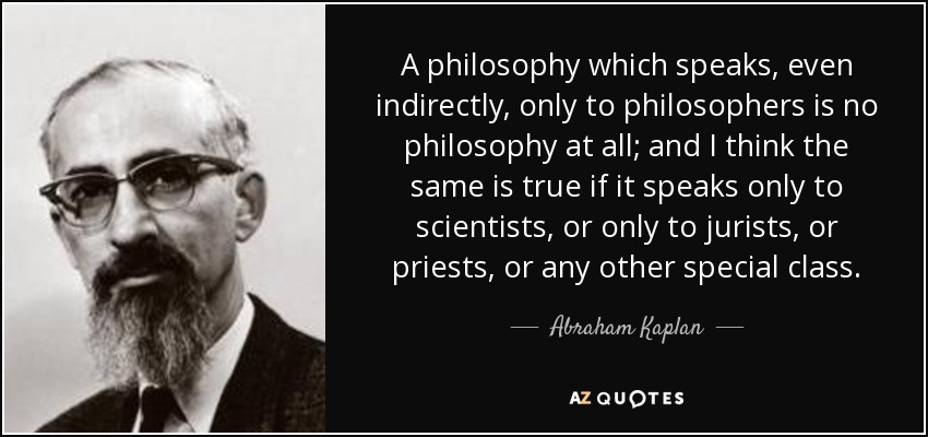 A philosophy which speaks, even indirectly, only to philosophers is no philosophy at all; and I think the same is true if it speaks only to scientists, or only to jurists, or priests, or any other special class. - Abraham Kaplan