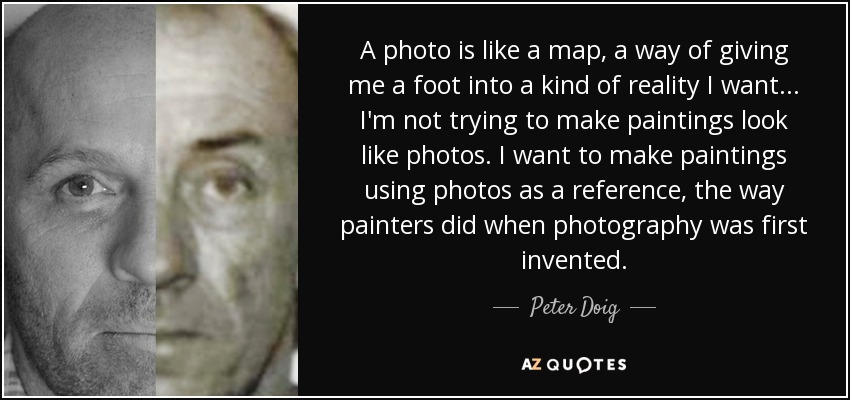 A photo is like a map, a way of giving me a foot into a kind of reality I want... I'm not trying to make paintings look like photos. I want to make paintings using photos as a reference, the way painters did when photography was first invented. - Peter Doig