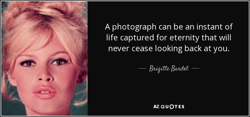 A photograph can be an instant of life captured for eternity that will never cease looking back at you. - Brigitte Bardot