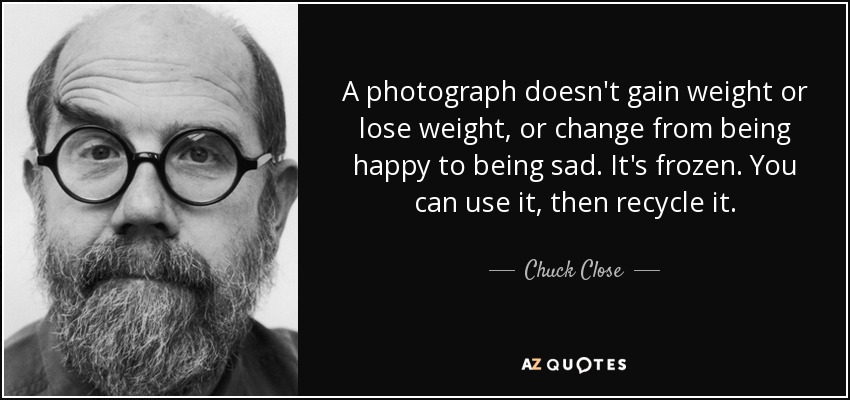 A photograph doesn't gain weight or lose weight, or change from being happy to being sad. It's frozen. You can use it, then recycle it. - Chuck Close