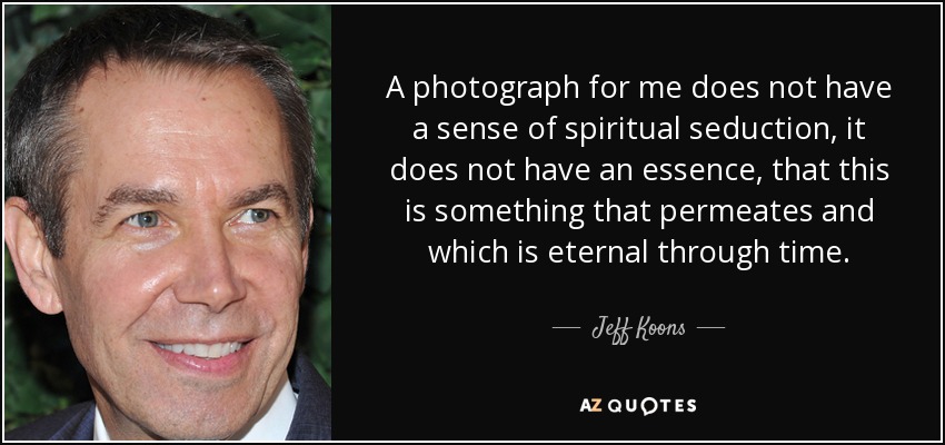 A photograph for me does not have a sense of spiritual seduction, it does not have an essence, that this is something that permeates and which is eternal through time. - Jeff Koons