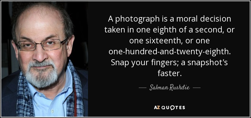 A photograph is a moral decision taken in one eighth of a second, or one sixteenth, or one one-hundred-and-twenty-eighth. Snap your fingers; a snapshot's faster. - Salman Rushdie