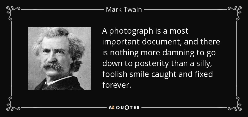 A photograph is a most important document, and there is nothing more damning to go down to posterity than a silly, foolish smile caught and fixed forever. - Mark Twain