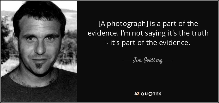 [A photograph] is a part of the evidence. I'm not saying it's the truth - it's part of the evidence. - Jim Goldberg