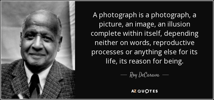 A photograph is a photograph, a picture, an image, an illusion complete within itself, depending neither on words, reproductive processes or anything else for its life, its reason for being. - Roy DeCarava