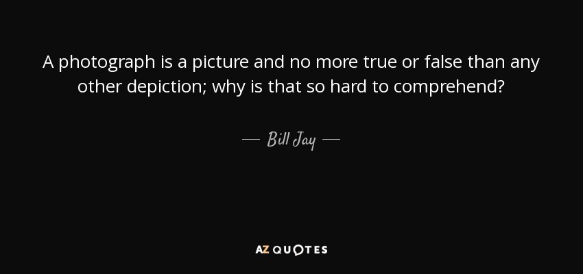 A photograph is a picture and no more true or false than any other depiction; why is that so hard to comprehend? - Bill Jay
