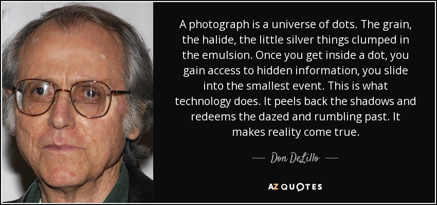 A photograph is a universe of dots. The grain, the halide, the little silver things clumped in the emulsion. Once you get inside a dot, you gain access to hidden information, you slide into the smallest event. This is what technology does. It peels back the shadows and redeems the dazed and rumbling past. It makes reality come true. - Don DeLillo