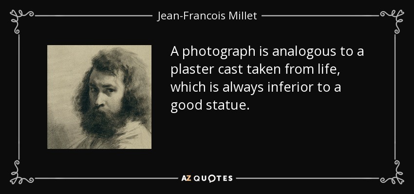 A photograph is analogous to a plaster cast taken from life, which is always inferior to a good statue. - Jean-Francois Millet