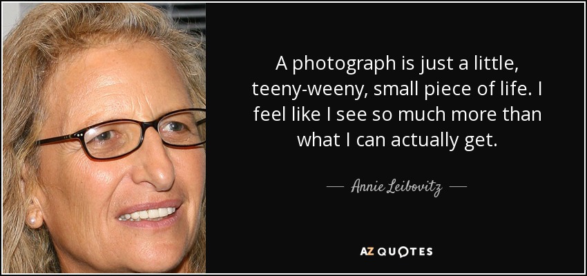 A photograph is just a little, teeny-weeny, small piece of life. I feel like I see so much more than what I can actually get. - Annie Leibovitz