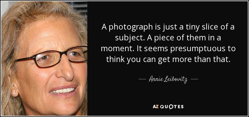 A photograph is just a tiny slice of a subject. A piece of them in a moment. It seems presumptuous to think you can get more than that. - Annie Leibovitz