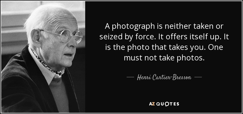 A photograph is neither taken or seized by force. It offers itself up. It is the photo that takes you. One must not take photos. - Henri Cartier-Bresson