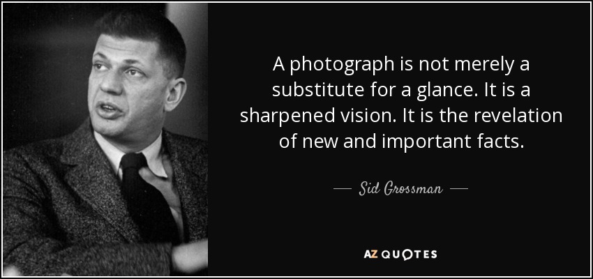 A photograph is not merely a substitute for a glance. It is a sharpened vision. It is the revelation of new and important facts. - Sid Grossman