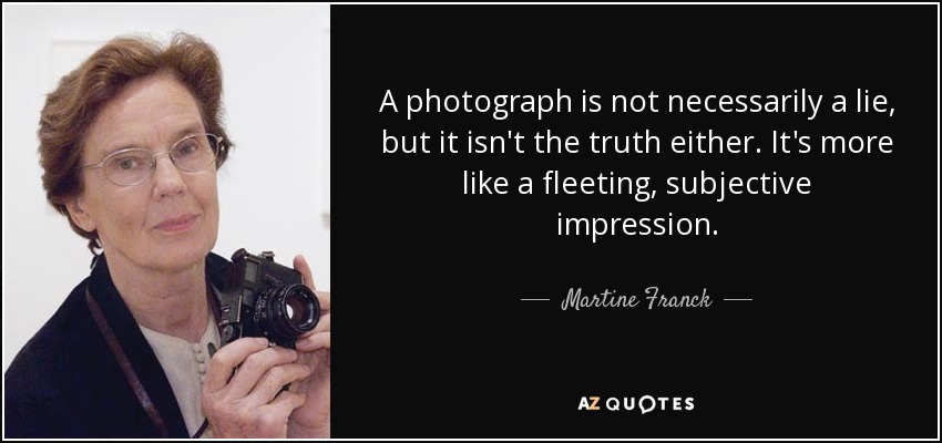 A photograph is not necessarily a lie, but it isn't the truth either. It's more like a fleeting, subjective impression. - Martine Franck