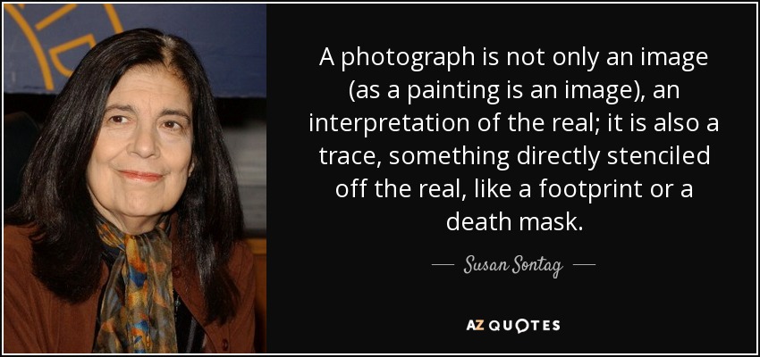 A photograph is not only an image (as a painting is an image), an interpretation of the real; it is also a trace, something directly stenciled off the real, like a footprint or a death mask. - Susan Sontag