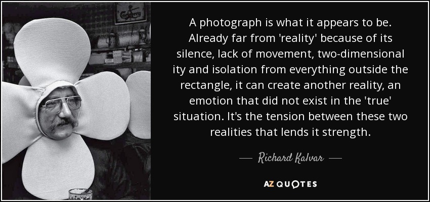A photograph is what it appears to be. Already far from 'reality' because of its silence, lack of movement, two-dimensional ity and isolation from everything outside the rectangle, it can create another reality, an emotion that did not exist in the 'true' situation. It's the tension between these two realities that lends it strength. - Richard Kalvar