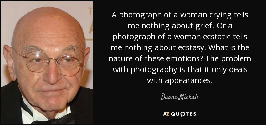 A photograph of a woman crying tells me nothing about grief. Or a photograph of a woman ecstatic tells me nothing about ecstasy. What is the nature of these emotions? The problem with photography is that it only deals with appearances. - Duane Michals