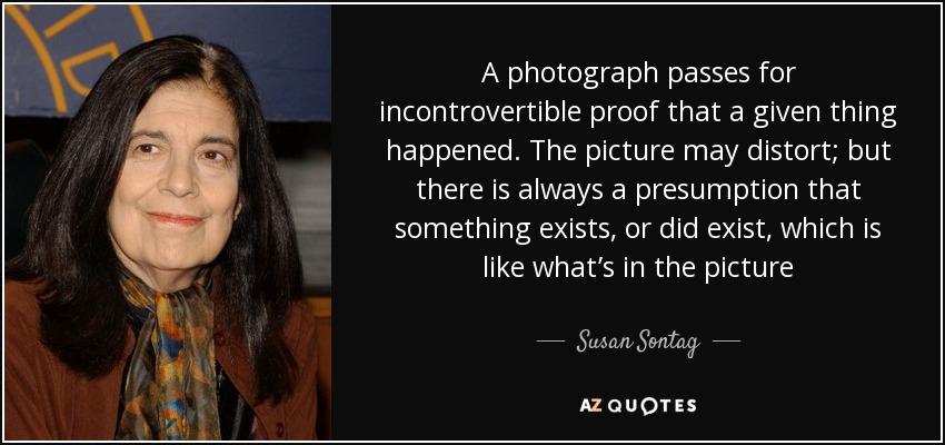 A photograph passes for incontrovertible proof that a given thing happened. The picture may distort; but there is always a presumption that something exists, or did exist, which is like what’s in the picture - Susan Sontag