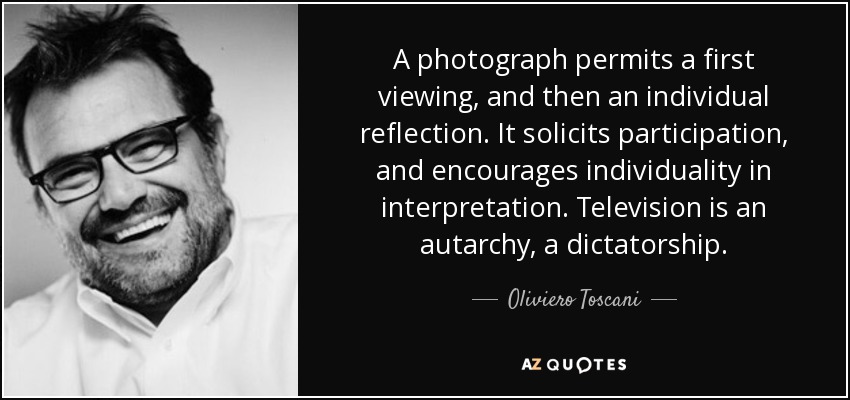 A photograph permits a first viewing, and then an individual reflection. It solicits participation, and encourages individuality in interpretation. Television is an autarchy, a dictatorship. - Oliviero Toscani