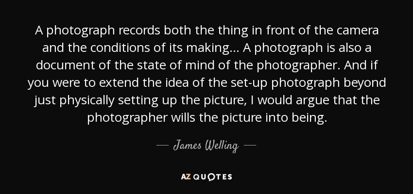 A photograph records both the thing in front of the camera and the conditions of its making... A photograph is also a document of the state of mind of the photographer. And if you were to extend the idea of the set-up photograph beyond just physically setting up the picture, I would argue that the photographer wills the picture into being. - James Welling