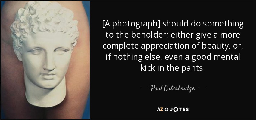 [A photograph] should do something to the beholder; either give a more complete appreciation of beauty, or, if nothing else, even a good mental kick in the pants. - Paul Outerbridge