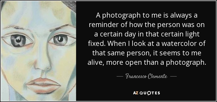 A photograph to me is always a reminder of how the person was on a certain day in that certain light fixed. When I look at a watercolor of that same person, it seems to me alive, more open than a photograph. - Francesco Clemente