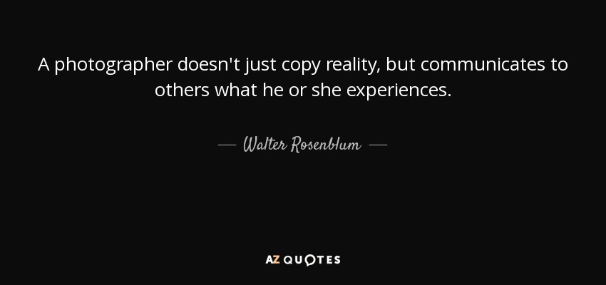 A photographer doesn't just copy reality, but communicates to others what he or she experiences. - Walter Rosenblum