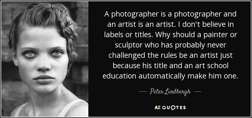 A photographer is a photographer and an artist is an artist. I don't believe in labels or titles. Why should a painter or sculptor who has probably never challenged the rules be an artist just because his title and an art school education automatically make him one. - Peter Lindbergh