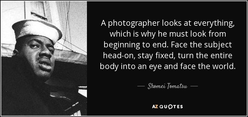 A photographer looks at everything, which is why he must look from beginning to end. Face the subject head-on, stay fixed, turn the entire body into an eye and face the world. - Shomei Tomatsu