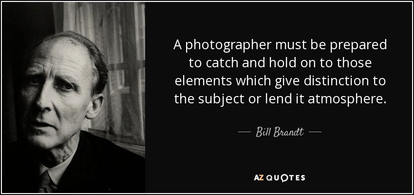 A photographer must be prepared to catch and hold on to those elements which give distinction to the subject or lend it atmosphere. - Bill Brandt