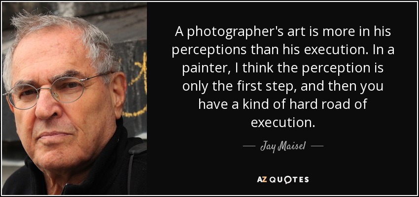 A photographer's art is more in his perceptions than his execution. In a painter, I think the perception is only the first step, and then you have a kind of hard road of execution. - Jay Maisel