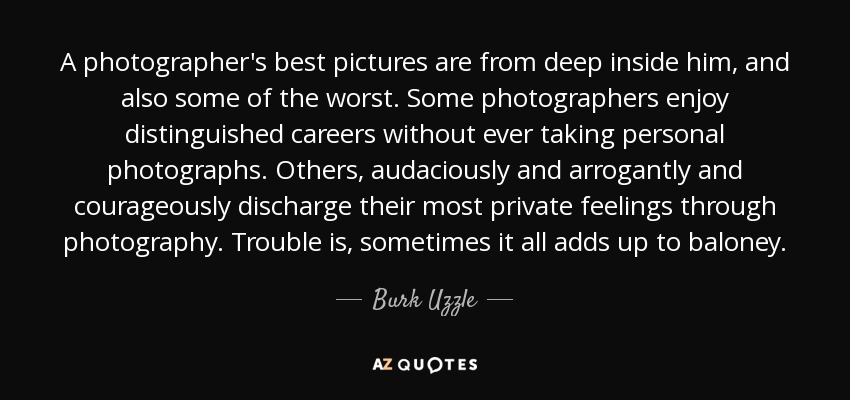 A photographer's best pictures are from deep inside him, and also some of the worst. Some photographers enjoy distinguished careers without ever taking personal photographs. Others, audaciously and arrogantly and courageously discharge their most private feelings through photography. Trouble is, sometimes it all adds up to baloney. - Burk Uzzle
