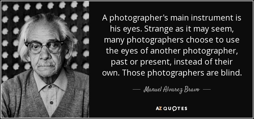 A photographer's main instrument is his eyes. Strange as it may seem, many photographers choose to use the eyes of another photographer, past or present, instead of their own. Those photographers are blind. - Manuel Alvarez Bravo