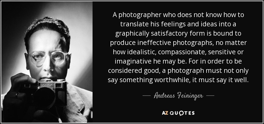 A photographer who does not know how to translate his feelings and ideas into a graphically satisfactory form is bound to produce ineffective photographs, no matter how idealistic, compassionate, sensitive or imaginative he may be. For in order to be considered good, a photograph must not only say something worthwhile, it must say it well. - Andreas Feininger
