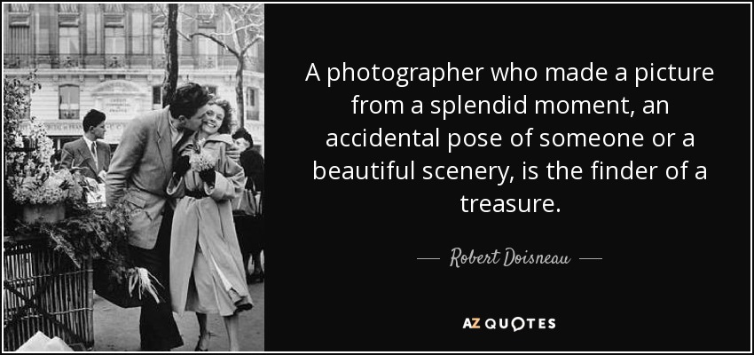 A photographer who made a picture from a splendid moment, an accidental pose of someone or a beautiful scenery, is the finder of a treasure. - Robert Doisneau