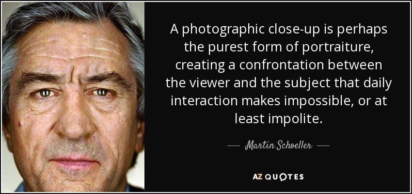 A photographic close-up is perhaps the purest form of portraiture, creating a confrontation between the viewer and the subject that daily interaction makes impossible, or at least impolite. - Martin Schoeller