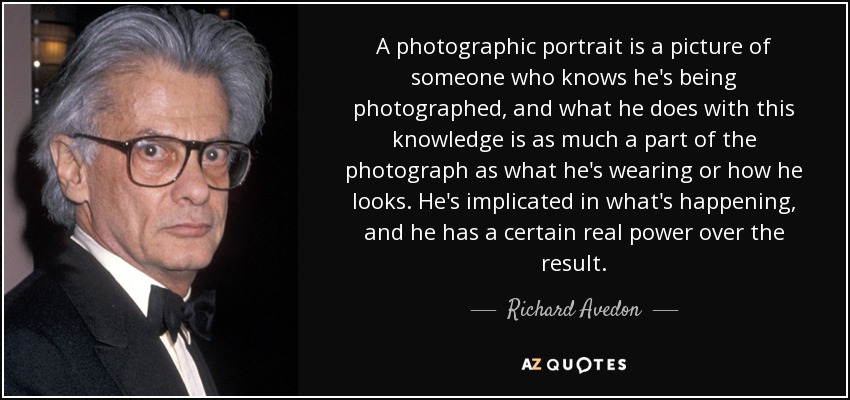 A photographic portrait is a picture of someone who knows he's being photographed, and what he does with this knowledge is as much a part of the photograph as what he's wearing or how he looks. He's implicated in what's happening, and he has a certain real power over the result. - Richard Avedon