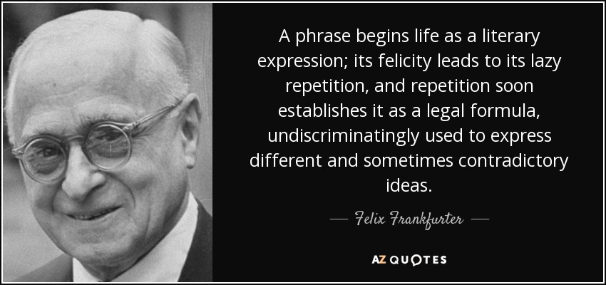 A phrase begins life as a literary expression; its felicity leads to its lazy repetition, and repetition soon establishes it as a legal formula, undiscriminatingly used to express different and sometimes contradictory ideas. - Felix Frankfurter