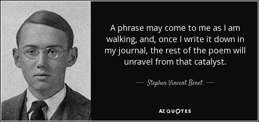A phrase may come to me as I am walking, and, once I write it down in my journal, the rest of the poem will unravel from that catalyst. - Stephen Vincent Benet
