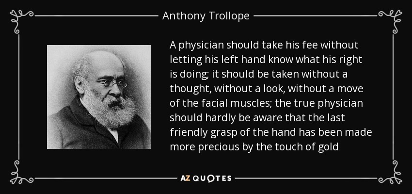 A physician should take his fee without letting his left hand know what his right is doing; it should be taken without a thought, without a look, without a move of the facial muscles; the true physician should hardly be aware that the last friendly grasp of the hand has been made more precious by the touch of gold - Anthony Trollope