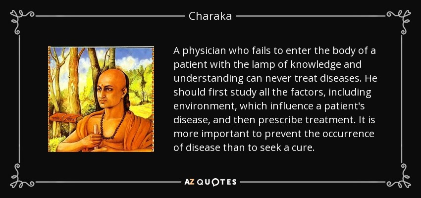 A physician who fails to enter the body of a patient with the lamp of knowledge and understanding can never treat diseases. He should first study all the factors, including environment, which influence a patient's disease, and then prescribe treatment. It is more important to prevent the occurrence of disease than to seek a cure. - Charaka