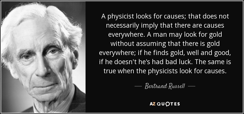 A physicist looks for causes; that does not necessarily imply that there are causes everywhere. A man may look for gold without assuming that there is gold everywhere; if he finds gold, well and good, if he doesn't he's had bad luck. The same is true when the physicists look for causes. - Bertrand Russell