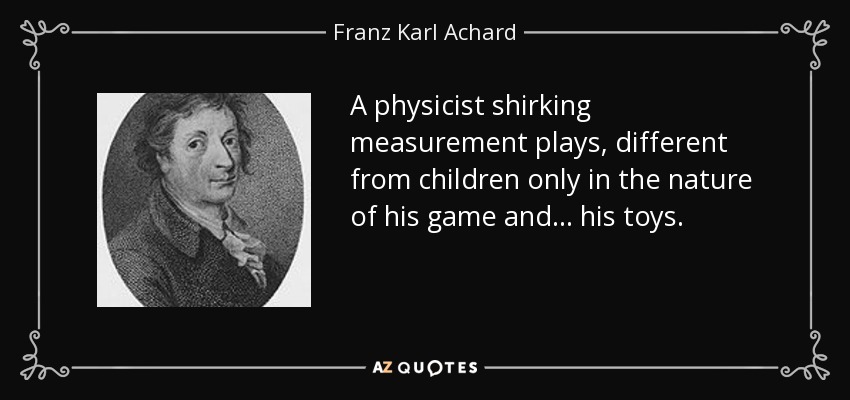 A physicist shirking measurement plays, different from children only in the nature of his game and ... his toys. - Franz Karl Achard