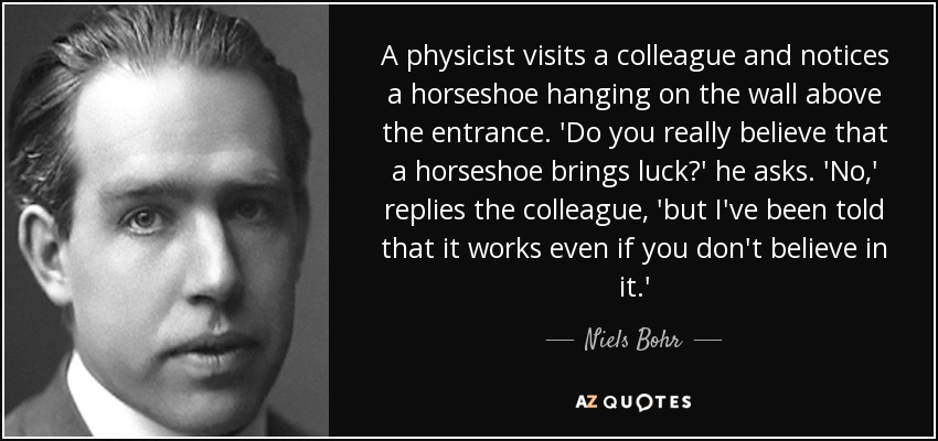 A physicist visits a colleague and notices a horseshoe hanging on the wall above the entrance. 'Do you really believe that a horseshoe brings luck?' he asks. 'No,' replies the colleague, 'but I've been told that it works even if you don't believe in it.' - Niels Bohr